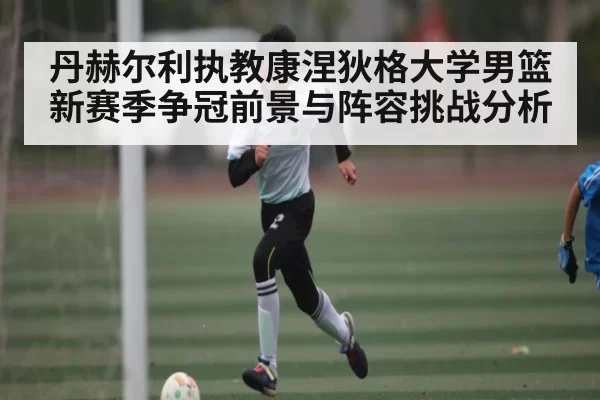 丹赫尔利执教康涅狄格大学男篮 新赛季争冠前景与阵容挑战分析